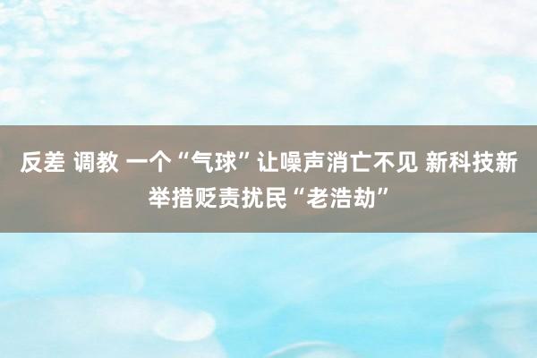 反差 调教 一个“气球”让噪声消亡不见 新科技新举措贬责扰民“老浩劫”