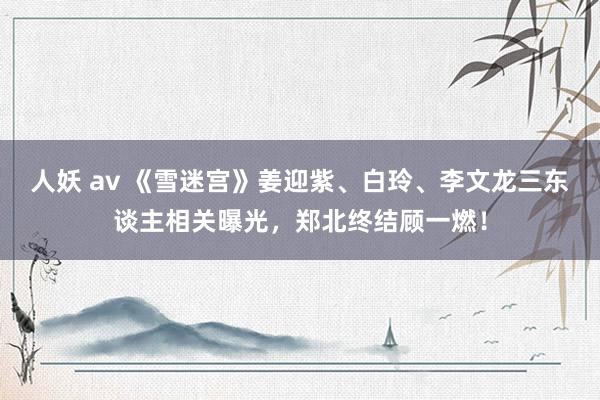 人妖 av 《雪迷宫》姜迎紫、白玲、李文龙三东谈主相关曝光，郑北终结顾一燃！