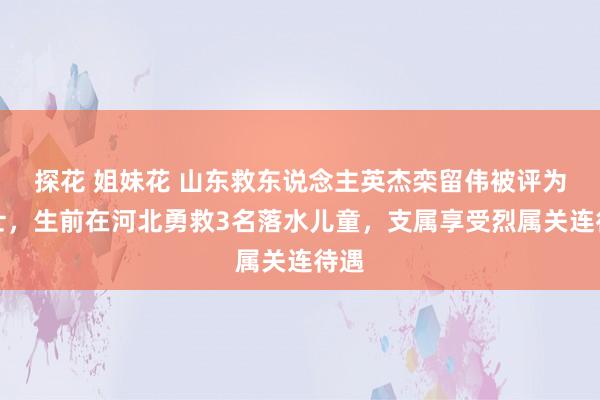 探花 姐妹花 山东救东说念主英杰栾留伟被评为义士，生前在河北勇救3名落水儿童，支属享受烈属关连待遇