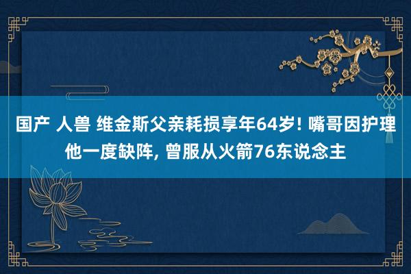 国产 人兽 维金斯父亲耗损享年64岁! 嘴哥因护理他一度缺阵， 曾服从火箭76东说念主