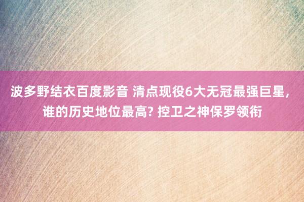 波多野结衣百度影音 清点现役6大无冠最强巨星， 谁的历史地位最高? 控卫之神保罗领衔