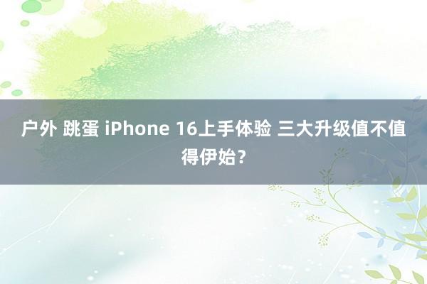 户外 跳蛋 iPhone 16上手体验 三大升级值不值得伊始？