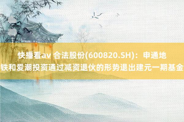 快播看av 合法股份(600820.SH)：申通地铁和爱潮投资通过减资退伙的形势退出建元一期基金