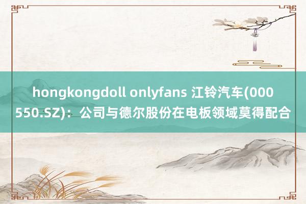 hongkongdoll onlyfans 江铃汽车(000550.SZ)：公司与德尔股份在电板领域莫得配合