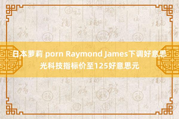 日本萝莉 porn Raymond James下调好意思光科技指标价至125好意思元