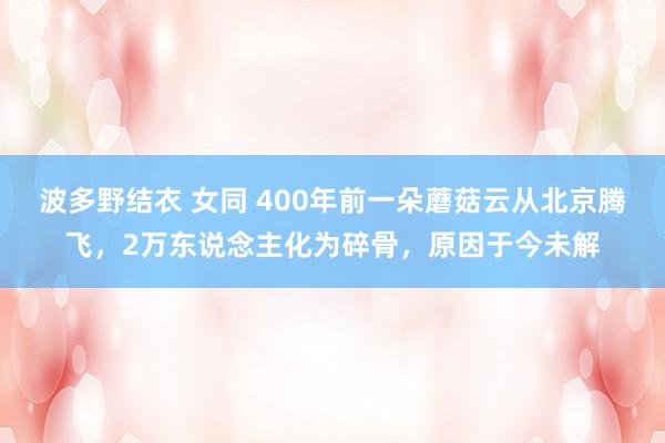 波多野结衣 女同 400年前一朵蘑菇云从北京腾飞，2万东说念主化为碎骨，原因于今未解