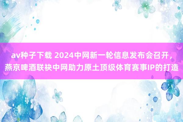 av种子下载 2024中网新一轮信息发布会召开，燕京啤酒联袂中网助力原土顶级体育赛事IP的打造