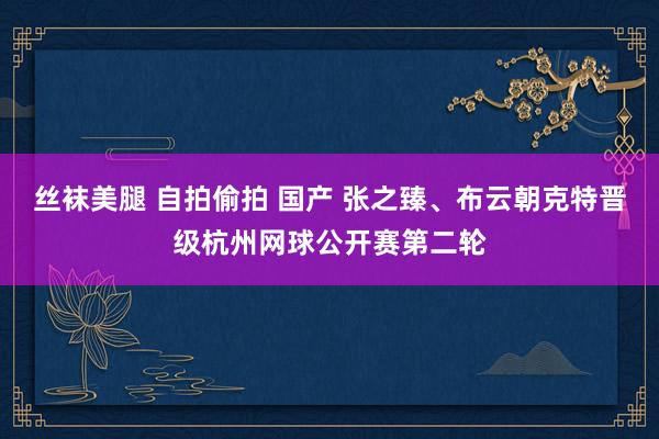 丝袜美腿 自拍偷拍 国产 张之臻、布云朝克特晋级杭州网球公开赛第二轮