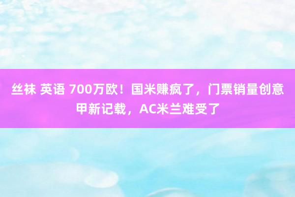 丝袜 英语 700万欧！国米赚疯了，门票销量创意甲新记载，AC米兰难受了