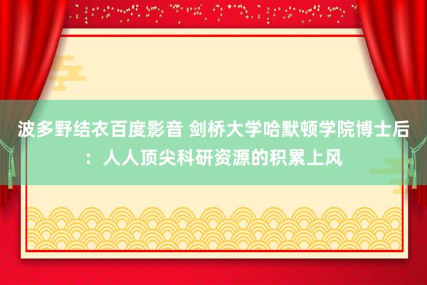 波多野结衣百度影音 剑桥大学哈默顿学院博士后：人人顶尖科研资源的积累上风