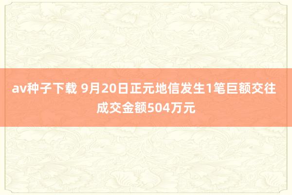 av种子下载 9月20日正元地信发生1笔巨额交往 成交金额504万元