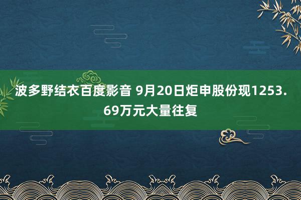 波多野结衣百度影音 9月20日炬申股份现1253.69万元大量往复