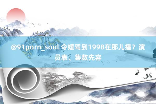 @91porn_soul 令嫒驾到1998在那儿播？演员表、集数先容