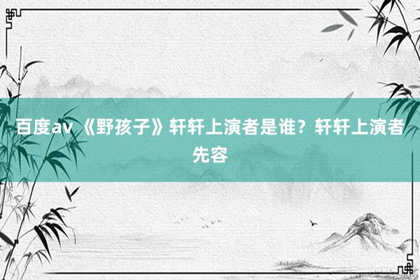 百度av 《野孩子》轩轩上演者是谁？轩轩上演者先容