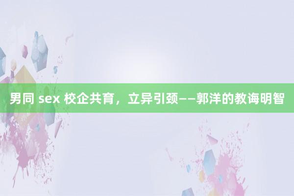 男同 sex 校企共育，立异引颈——郭洋的教诲明智