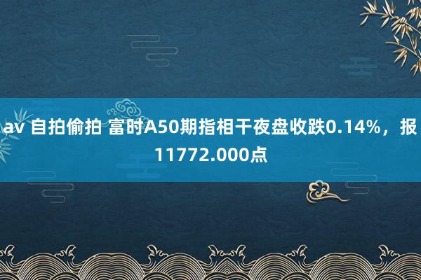 av 自拍偷拍 富时A50期指相干夜盘收跌0.14%，报11772.000点