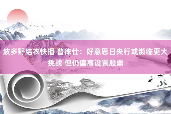 波多野结衣快播 普徕仕：好意思日央行或濒临更大挑战 但仍偏高设置股票