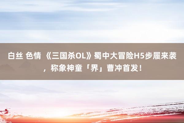 白丝 色情 《三国杀OL》蜀中大冒险H5步履来袭，称象神童「界」曹冲首发！