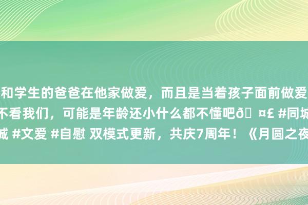 和学生的爸爸在他家做爱，而且是当着孩子面前做爱，太刺激了，孩子完全不看我们，可能是年龄还小什么都不懂吧🤣 #同城 #文爱 #自慰 双模式更新，共庆7周年！《月圆之夜》S5赛季9月20日开启