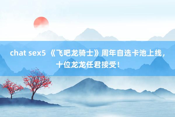 chat sex5 《飞吧龙骑士》周年自选卡池上线，十位龙龙任君接受！