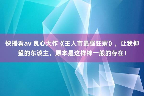 快播看av 良心大作《王人市最强狂婿》，让我仰望的东谈主，原本是这样神一般的存在！