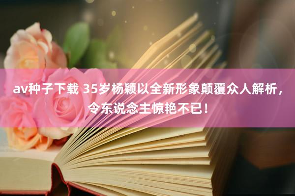 av种子下载 35岁杨颖以全新形象颠覆众人解析，令东说念主惊艳不已！