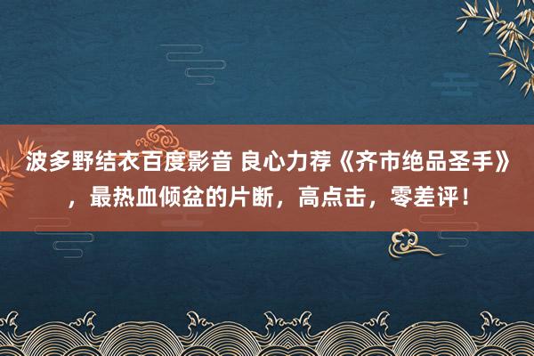 波多野结衣百度影音 良心力荐《齐市绝品圣手》，最热血倾盆的片断，高点击，零差评！