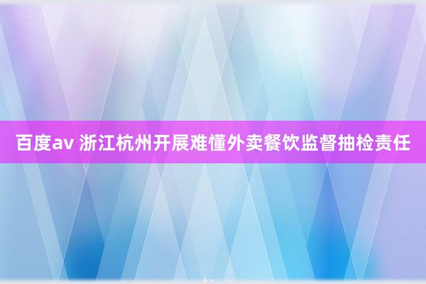 百度av 浙江杭州开展难懂外卖餐饮监督抽检责任