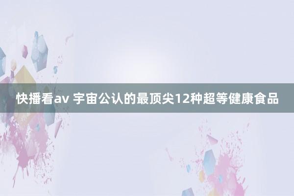 快播看av 宇宙公认的最顶尖12种超等健康食品