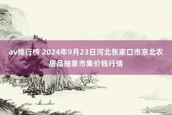 av排行榜 2024年9月23日河北张家口市京北农居品抽象市集价钱行情