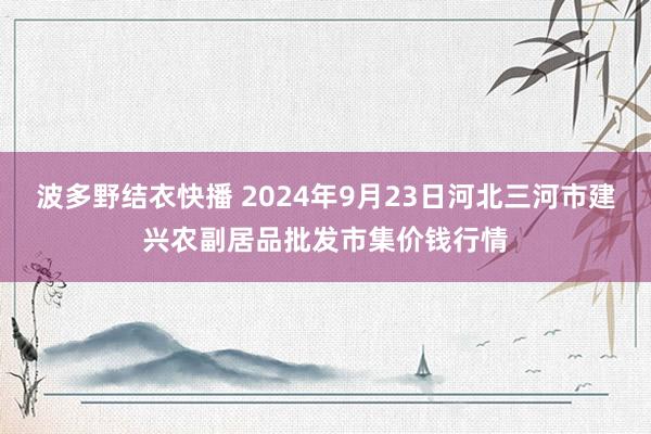 波多野结衣快播 2024年9月23日河北三河市建兴农副居品批发市集价钱行情