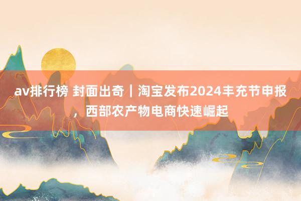 av排行榜 封面出奇｜淘宝发布2024丰充节申报，西部农产物电商快速崛起