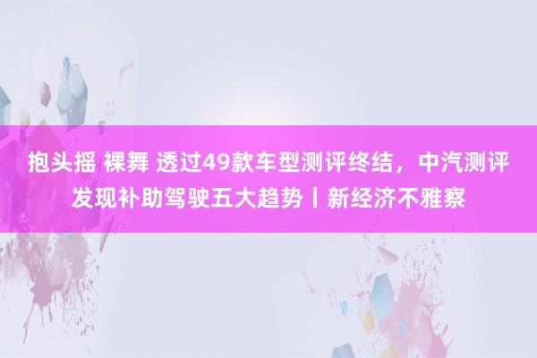 抱头摇 裸舞 透过49款车型测评终结，中汽测评发现补助驾驶五大趋势丨新经济不雅察