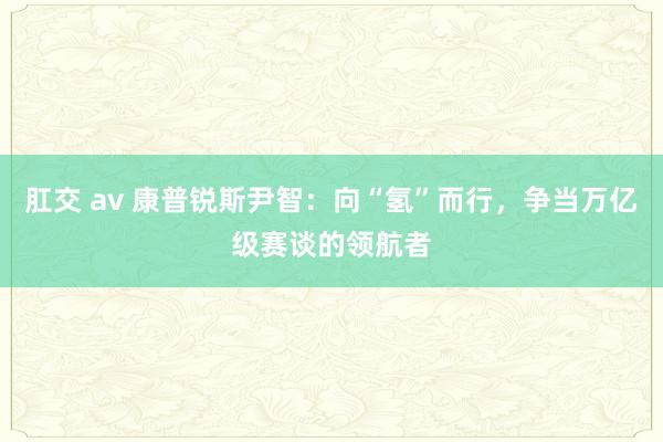 肛交 av 康普锐斯尹智：向“氢”而行，争当万亿级赛谈的领航者