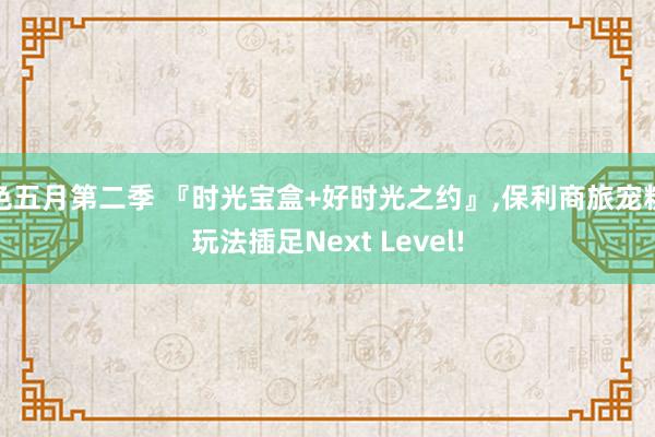 色五月第二季 『时光宝盒+好时光之约』，保利商旅宠粉玩法插足Next Level!