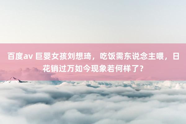 百度av 巨婴女孩刘想琦，吃饭需东说念主喂，日花销过万如今现象若何样了？