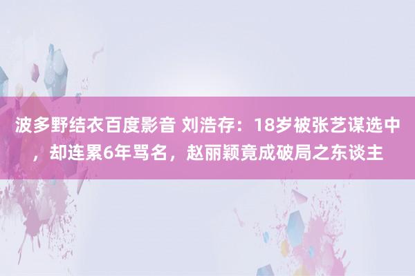 波多野结衣百度影音 刘浩存：18岁被张艺谋选中，却连累6年骂名，赵丽颖竟成破局之东谈主