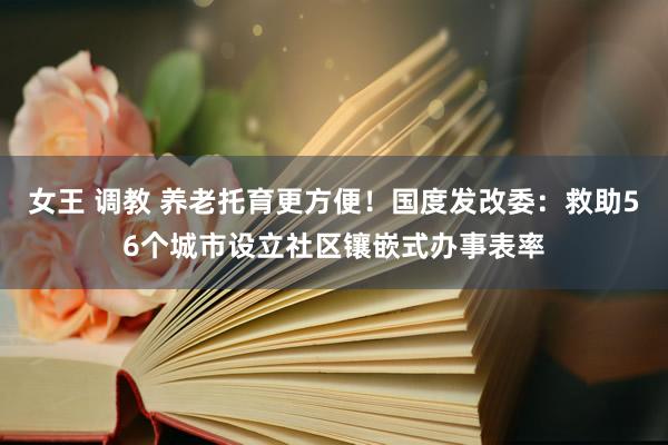 女王 调教 养老托育更方便！国度发改委：救助56个城市设立社区镶嵌式办事表率