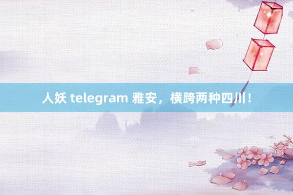 人妖 telegram 雅安，横跨两种四川！