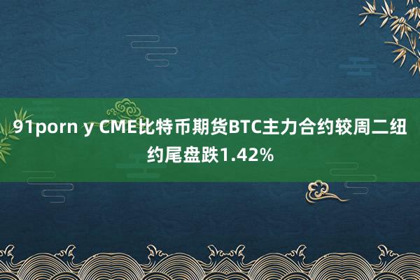 91porn y CME比特币期货BTC主力合约较周二纽约尾盘跌1.42%