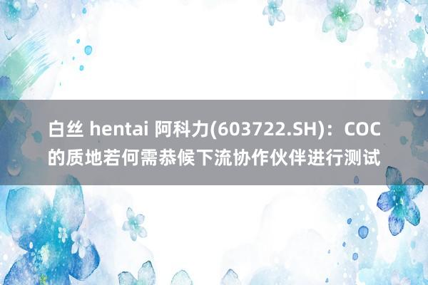 白丝 hentai 阿科力(603722.SH)：COC的质地若何需恭候下流协作伙伴进行测试