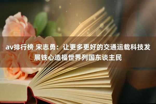 av排行榜 宋志勇：让更多更好的交通运载科技发展铁心造福世界列国东谈主民