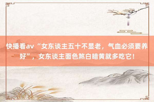 快播看av “女东谈主五十不显老，气血必须要养好”，女东谈主面色煞白暗黄就多吃它！