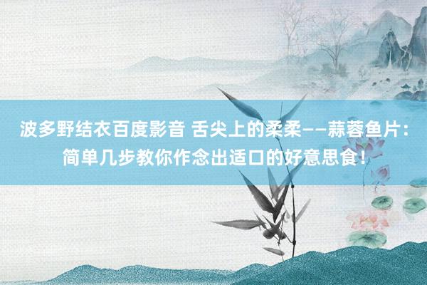 波多野结衣百度影音 舌尖上的柔柔——蒜蓉鱼片：简单几步教你作念出适口的好意思食！