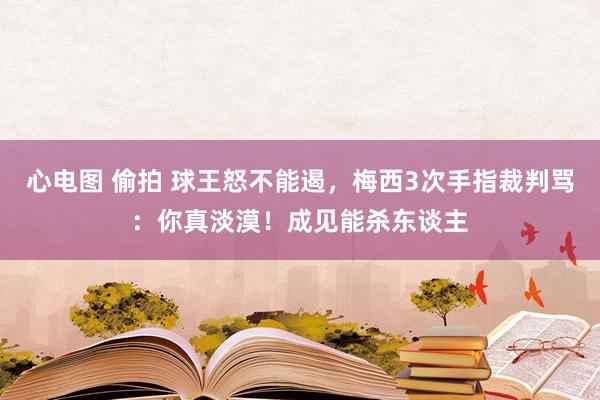 心电图 偷拍 球王怒不能遏，梅西3次手指裁判骂：你真淡漠！成见能杀东谈主