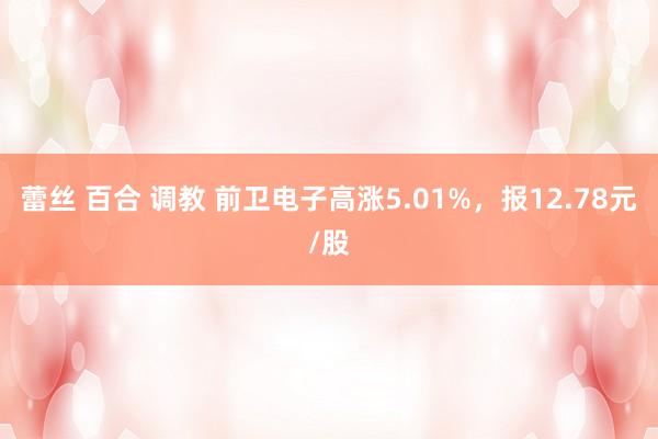 蕾丝 百合 调教 前卫电子高涨5.01%，报12.78元/股