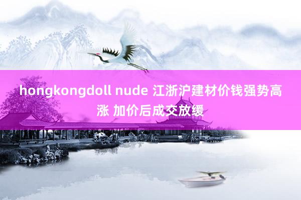 hongkongdoll nude 江浙沪建材价钱强势高涨 加价后成交放缓