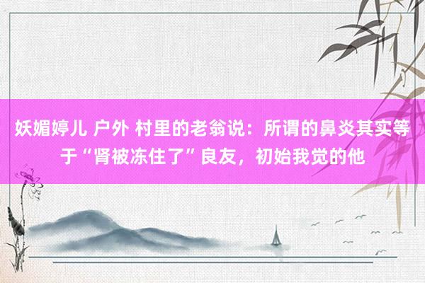 妖媚婷儿 户外 村里的老翁说：所谓的鼻炎其实等于“肾被冻住了”良友，初始我觉的他