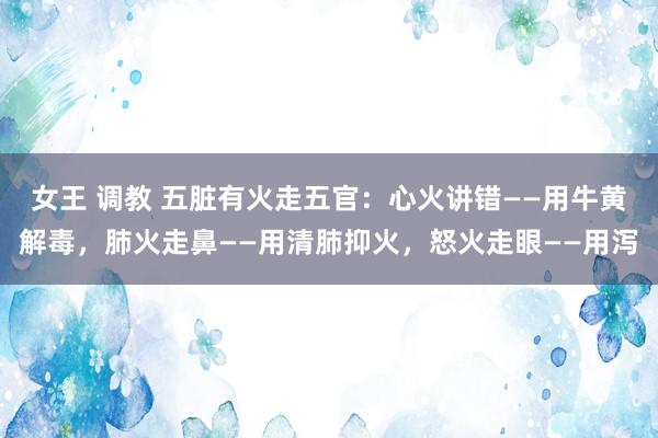 女王 调教 五脏有火走五官：心火讲错——用牛黄解毒，肺火走鼻——用清肺抑火，怒火走眼——用泻