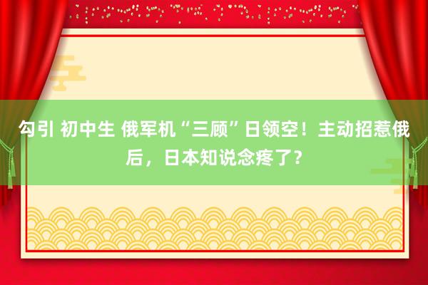 勾引 初中生 俄军机“三顾”日领空！主动招惹俄后，日本知说念疼了？